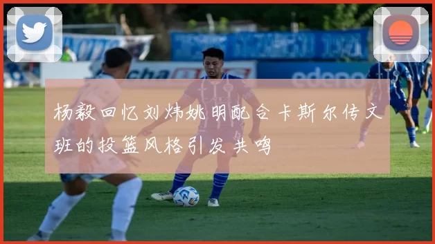 杨毅回忆刘炜姚明配合卡斯尔传文班的投篮风格引发共鸣