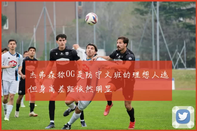 杰弗森称OG是防守文班的理想人选但身高差距依然明显