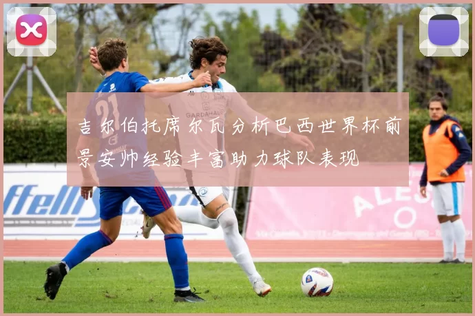 吉尔伯托席尔瓦分析巴西世界杯前景安帅经验丰富助力球队表现