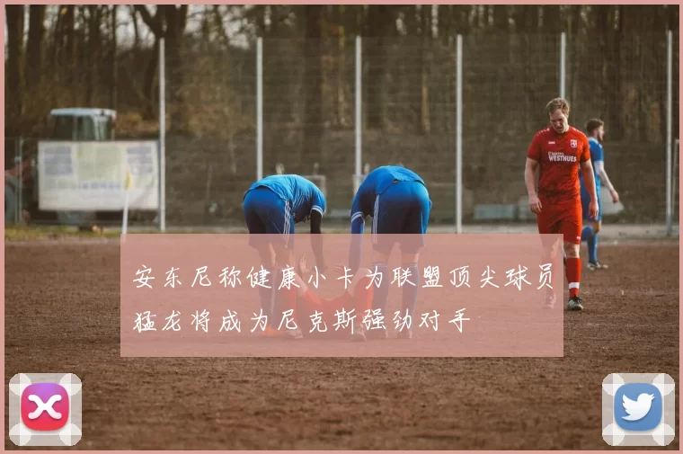安东尼称健康小卡为联盟顶尖球员猛龙将成为尼克斯强劲对手