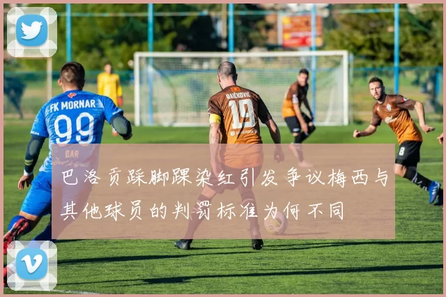 巴洛贡踩脚踝染红引发争议梅西与其他球员的判罚标准为何不同