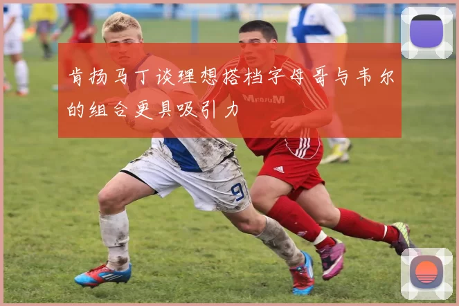 肯扬马丁谈理想搭档字母哥与韦尔的组合更具吸引力