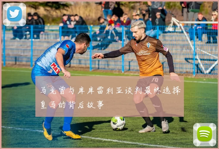 马竞曾与库库雷利亚谈判最终选择皇马的背后故事