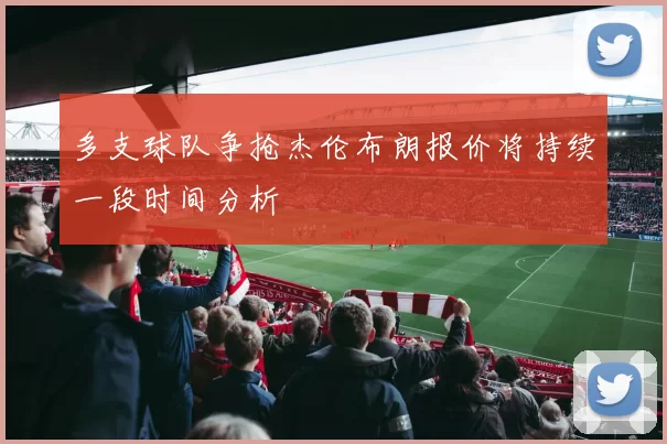 多支球队争抢杰伦布朗报价将持续一段时间分析