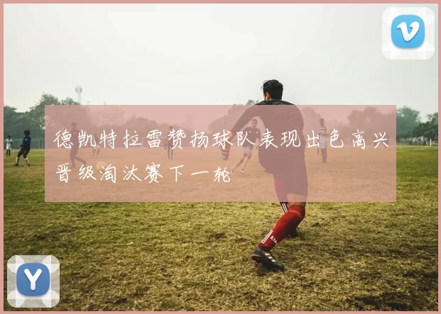 德凯特拉雷赞扬球队表现出色高兴晋级淘汰赛下一轮