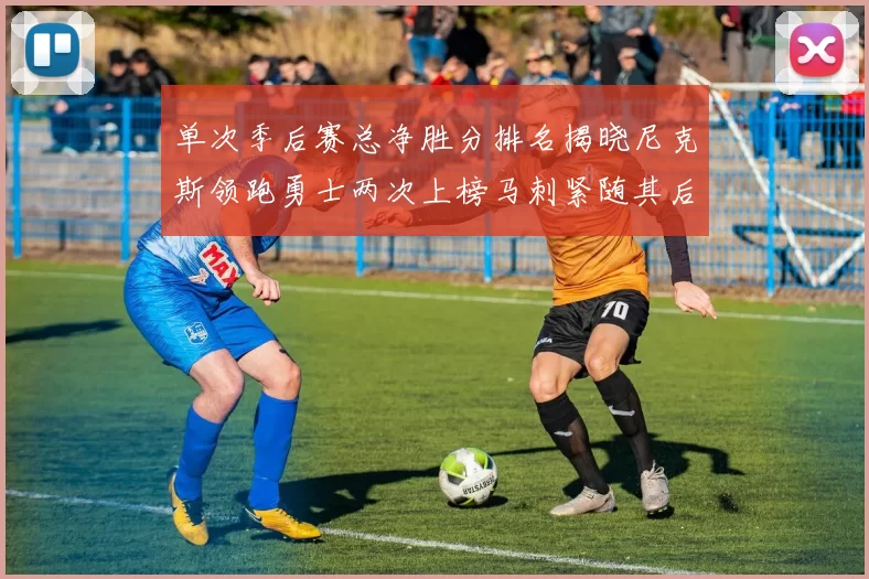 单次季后赛总净胜分排名揭晓尼克斯领跑勇士两次上榜马刺紧随其后