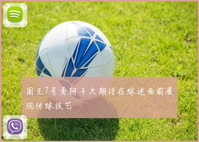 国王7号秀阿卡夫期待在球迷面前展现传球技艺