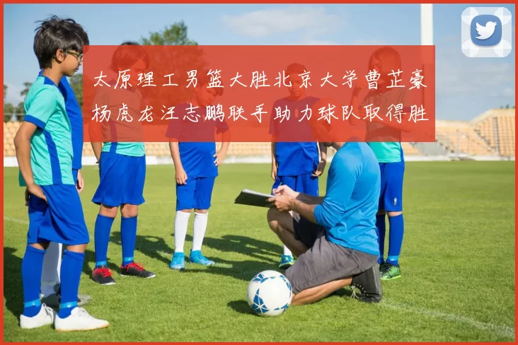 太原理工男篮大胜北京大学曹芷豪杨虎龙汪志鹏联手助力球队取得胜利
