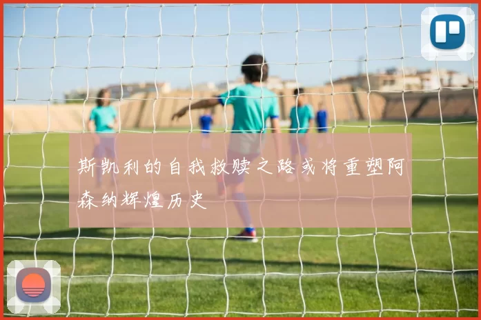 斯凯利的自我救赎之路或将重塑阿森纳辉煌历史