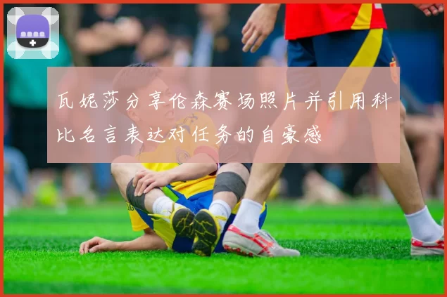 瓦妮莎分享伦森赛场照片并引用科比名言表达对任务的自豪感