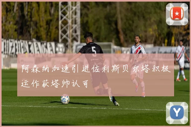 阿森纳加速引进佐利斯贝尔塔积极运作获塔帅认可