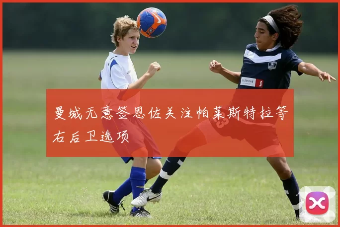 曼城无意签恩佐关注帕莱斯特拉等右后卫选项