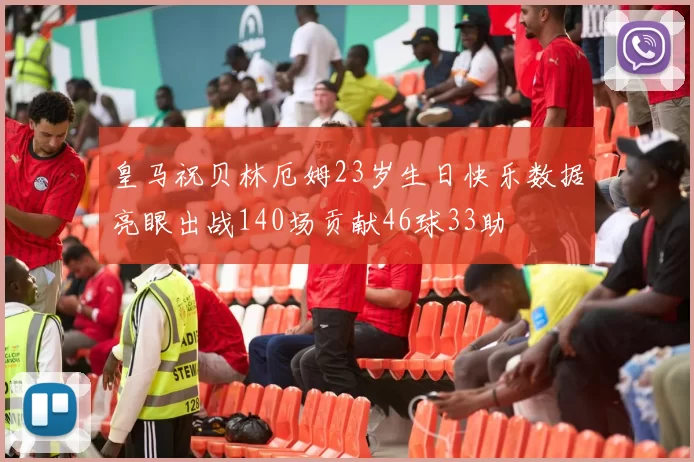 皇马祝贝林厄姆23岁生日快乐数据亮眼出战140场贡献46球33助