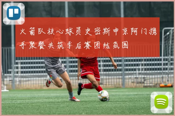 火箭队核心球员史密斯申京阿门携手聚餐共筑季后赛团结氛围