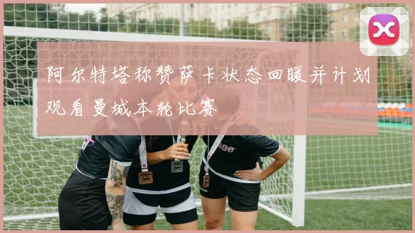 阿尔特塔称赞萨卡状态回暖并计划观看曼城本轮比赛