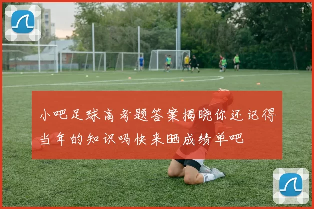 小吧足球高考题答案揭晓你还记得当年的知识吗快来晒成绩单吧