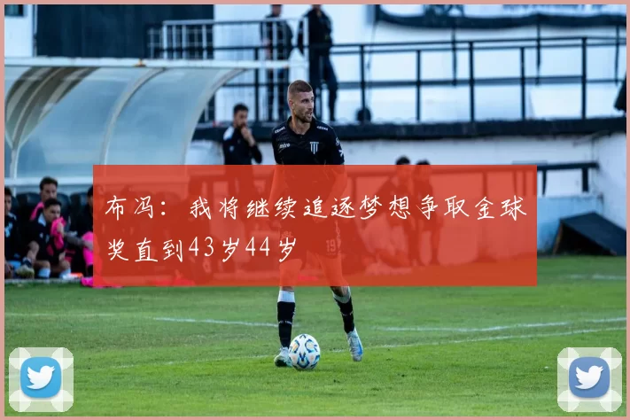 布冯：我将继续追逐梦想争取金球奖直到43岁44岁
