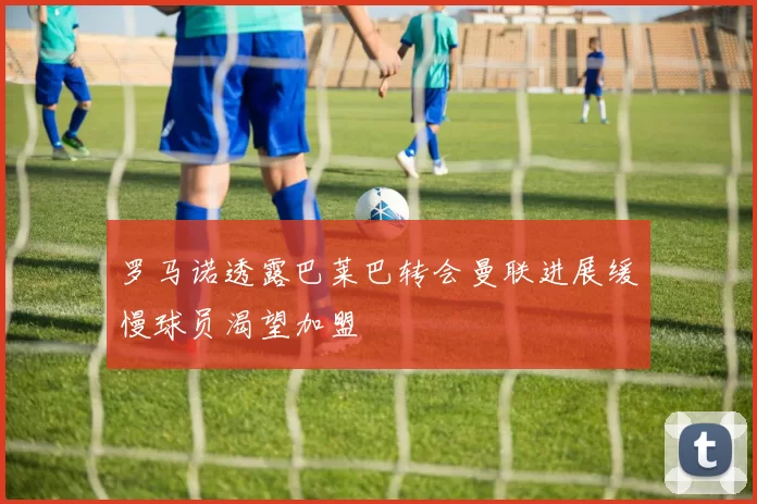 罗马诺透露巴莱巴转会曼联进展缓慢球员渴望加盟