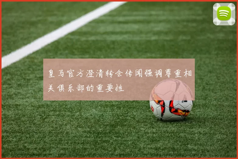 皇马官方澄清转会传闻强调尊重相关俱乐部的重要性