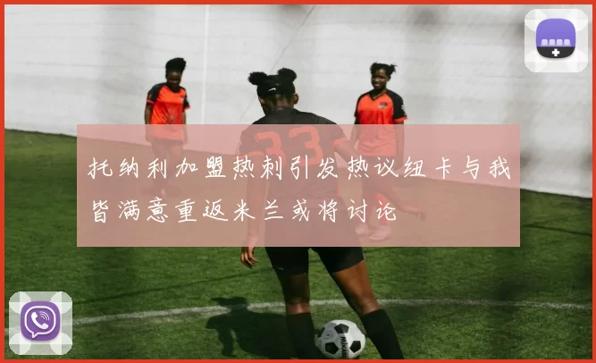 托纳利加盟热刺引发热议纽卡与我皆满意重返米兰或将讨论