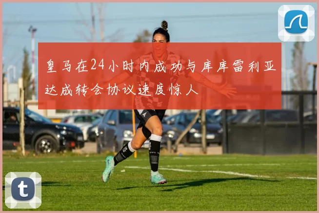 皇马在24小时内成功与库库雷利亚达成转会协议速度惊人