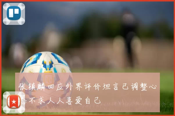 张镇麟回应外界评价坦言已调整心态不求人人喜爱自己