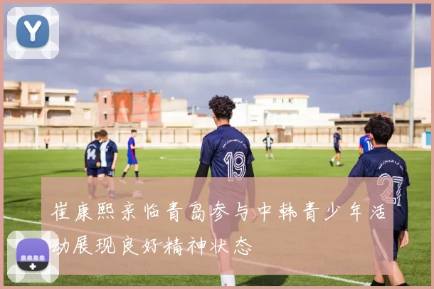 崔康熙亲临青岛参与中韩青少年活动展现良好精神状态