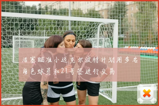 活塞瞄准小迈克尔波特计划用多名角色球员和21号签进行交易